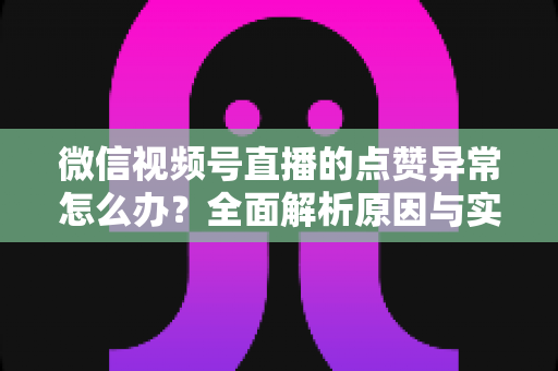 微信视频号直播的点赞异常怎么办？全面解析原因与实用解决方案指南