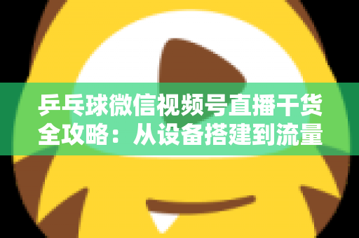 乒乓球微信视频号直播干货全攻略：从设备搭建到流量变现的实战指南