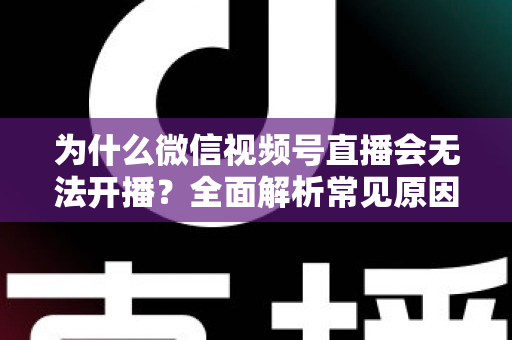 为什么微信视频号直播会无法开播？全面解析常见原因与实用解决方法