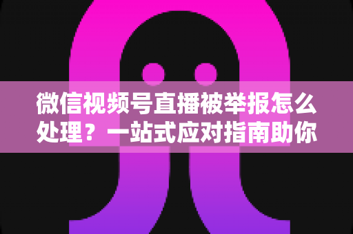 微信视频号直播被举报怎么处理？一站式应对指南助你快速恢复直播