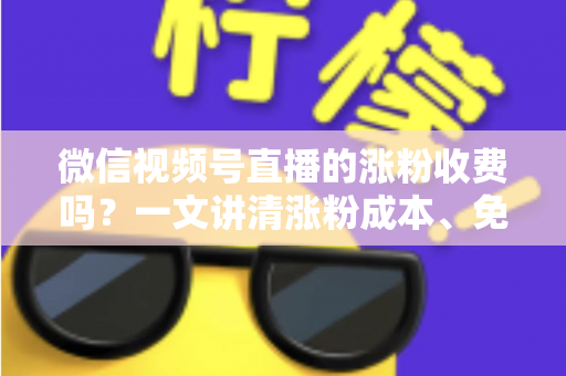 微信视频号直播的涨粉收费吗？一文讲清涨粉成本、免费技巧与避坑指南