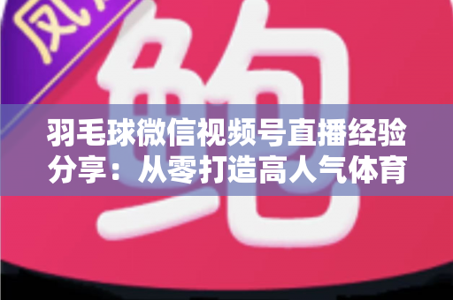 羽毛球微信视频号直播经验分享：从零打造高人气体育直播间的实战指南
