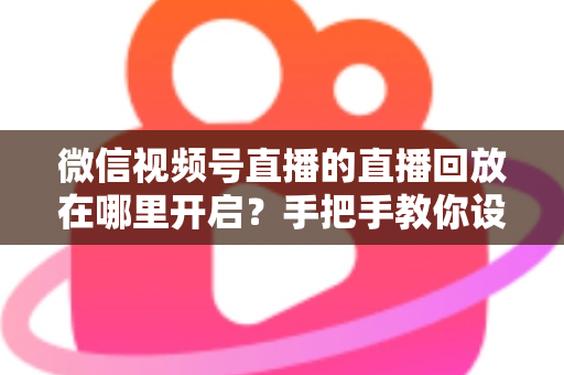 微信视频号直播的直播回放在哪里开启？手把手教你设置回放并高效管理直播内容