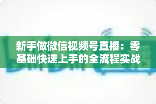 新手做微信视频号直播:零基础快速上手的全流程实战指南 新手做微信视频号直播:零基础快速上手的全流程实战指南