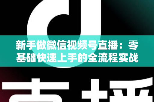 新手做微信视频号直播:零基础快速上手的全流程实战指南 新手做微信视频号直播:零基础快速上手的全流程实战指南