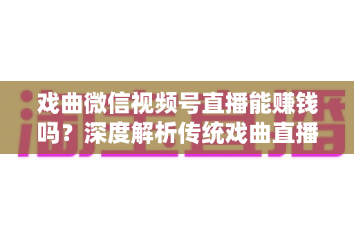 戏曲微信视频号直播能赚钱吗？深度解析传统戏曲直播的变现机遇与实操路径