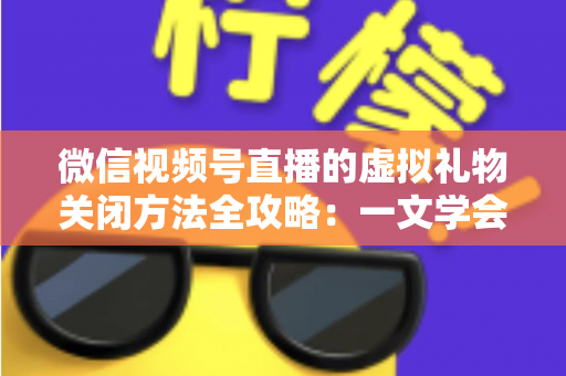 微信视频号直播的虚拟礼物关闭方法全攻略：一文学会彻底关闭打赏功能的详细操作教程