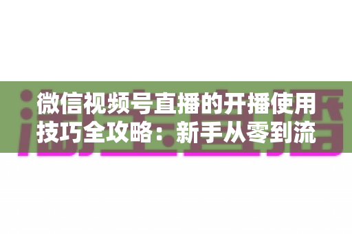 微信视频号直播的开播使用技巧全攻略：新手从零到流量倍增的实战指南