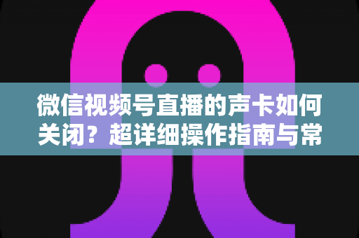 微信视频号直播的声卡如何关闭？超详细操作指南与常见问题全解析