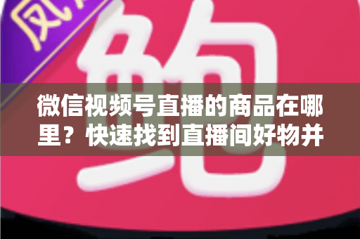 微信视频号直播的商品在哪里？快速找到直播间好物并轻松下单的完整指南