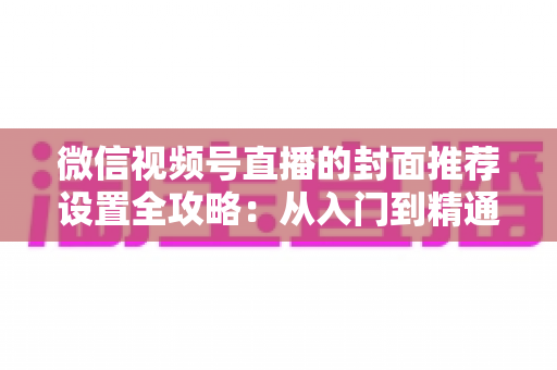 微信视频号直播的封面推荐设置全攻略：从入门到精通的流量增长实战指南