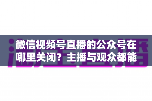 微信视频号直播的公众号在哪里关闭？主播与观众都能看懂的全流程操作指南