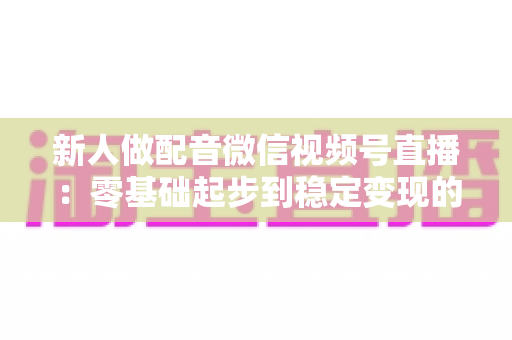 新人做配音微信视频号直播：零基础起步到稳定变现的全流程实战指南