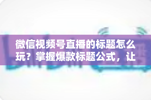 微信视频号直播的标题怎么玩？掌握爆款标题公式，让你的直播间流量翻倍的实战指南