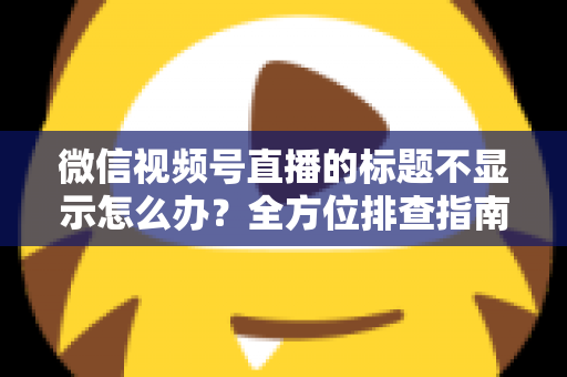 微信视频号直播的标题不显示怎么办？全方位排查指南与实用解决技巧，让直播间快速恢复正常运营