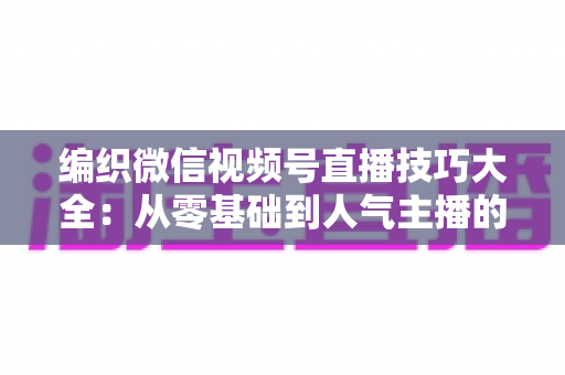 编织微信视频号直播技巧大全:从零基础到人气主播的实战指南 编织微信视频号直播技巧大全:从零基础到人气主播的实战指南