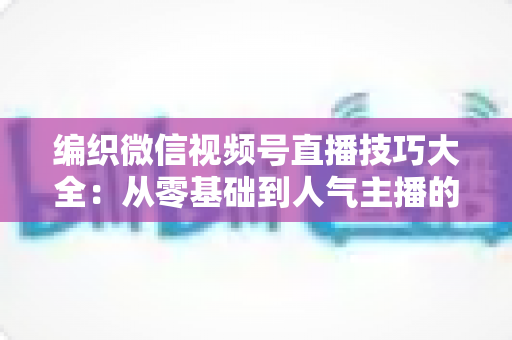 编织微信视频号直播技巧大全:从零基础到人气主播的实战指南 编织微信视频号直播技巧大全:从零基础到人气主播的实战指南