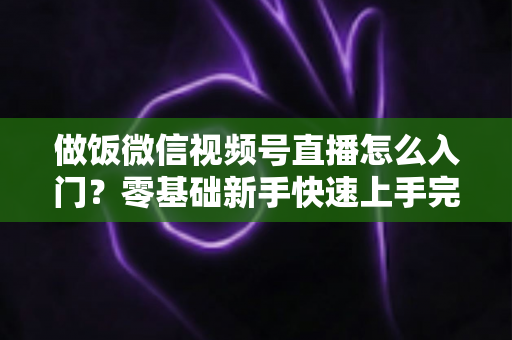 做饭微信视频号直播怎么入门？零基础新手快速上手完整攻略