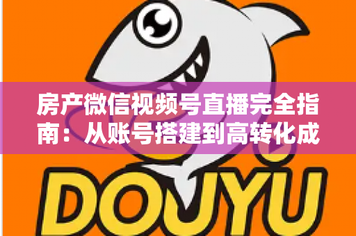 房产微信视频号直播完全指南：从账号搭建到高转化成交的全流程实战攻略