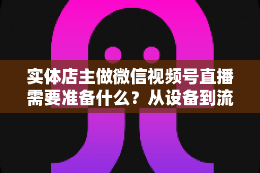 实体店主做微信视频号直播需要准备什么？从设备到流量的全流程筹备指南