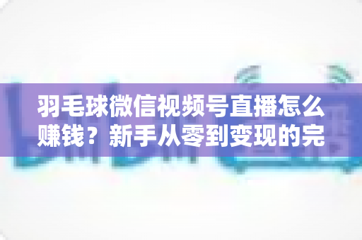 羽毛球微信视频号直播怎么赚钱？新手从零到变现的完整实战攻略