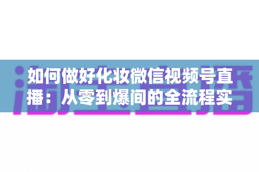 如何做好化妆微信视频号直播：从零到爆间的全流程实战指南与运营秘籍