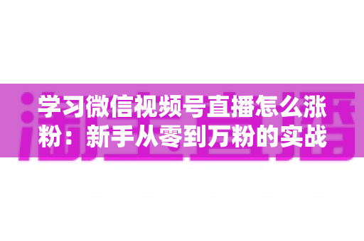 学习微信视频号直播怎么涨粉：新手从零到万粉的实战运营指南
