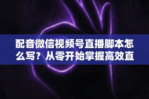配音微信视频号直播脚本怎么写？从零开始掌握高效直播脚本的完整创作指南