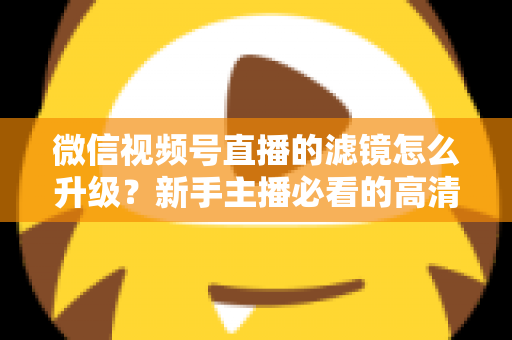 微信视频号直播的滤镜怎么升级？新手主播必看的高清美颜直播全攻略