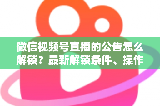 微信视频号直播的公告怎么解锁？最新解锁条件、操作步骤与实用技巧全解析