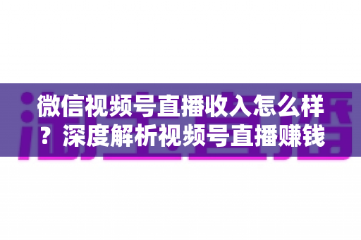 微信视频号直播收入怎么样？深度解析视频号直播赚钱真相、收入来源与实战变现攻略