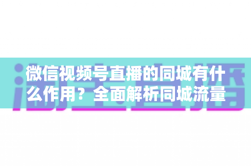 微信视频号直播的同城有什么作用？全面解析同城流量对本地商家与主播的营销价值