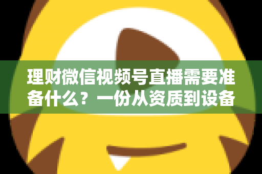 理财微信视频号直播需要准备什么？一份从资质到设备的全流程准备指南与实战清单