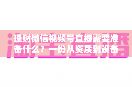 理财微信视频号直播需要准备什么？一份从资质到设备的全流程准备指南与实战清单