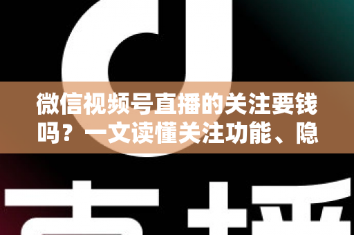 微信视频号直播的关注要钱吗？一文读懂关注功能、隐藏费用与避坑指南