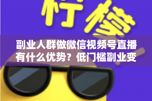 副业人群做微信视频号直播有什么优势？低门槛副业变现的7大核心红利深度解析