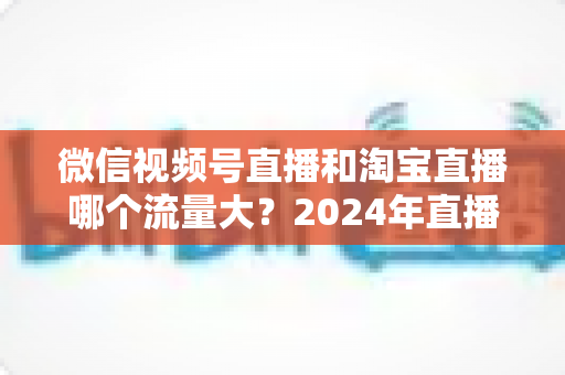 微信视频号直播和淘宝直播哪个流量大？2024年直播带货平台流量深度解析与选平台实战指南