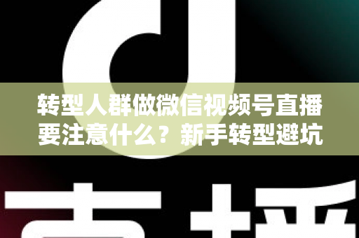 转型人群做微信视频号直播要注意什么？新手转型避坑指南与全流程实操干货