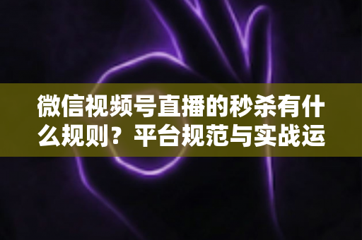 微信视频号直播的秒杀有什么规则？平台规范与实战运营全解析