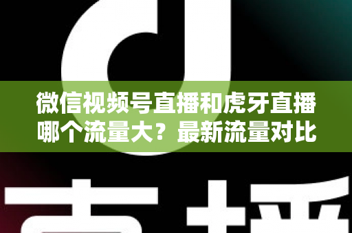 微信视频号直播和虎牙直播哪个流量大？最新流量对比与平台选择全攻略