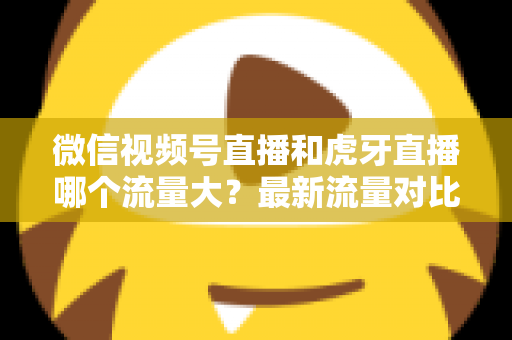 微信视频号直播和虎牙直播哪个流量大？最新流量对比与平台选择全攻略