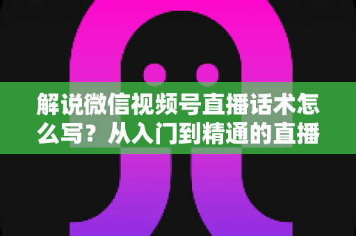 解说微信视频号直播话术怎么写？从入门到精通的直播带货话术实战指南