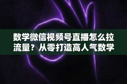 数学微信视频号直播怎么拉流量？从零打造高人气数学直播间的实战全攻略