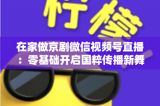 在家做京剧微信视频号直播：零基础开启国粹传播新舞台的完整指南