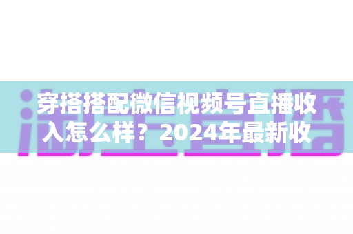 穿搭搭配微信视频号直播收入怎么样？2024年最新收入真相与变现全攻略