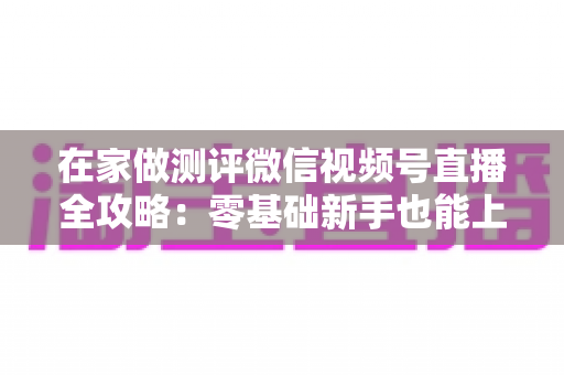 在家做测评微信视频号直播全攻略：零基础新手也能上手的居家变现指南