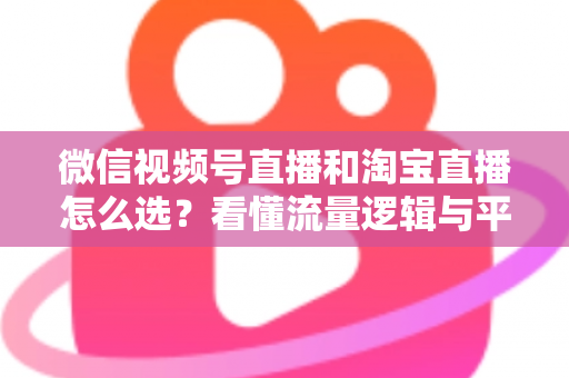 微信视频号直播和淘宝直播怎么选？看懂流量逻辑与平台差异，为你的生意选出最佳直播阵地
