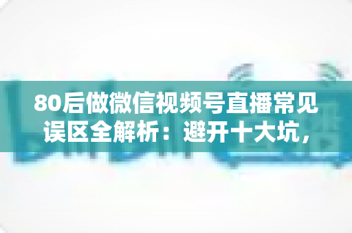 80后做微信视频号直播常见误区全解析：避开十大坑，让直播变现少走三年弯路