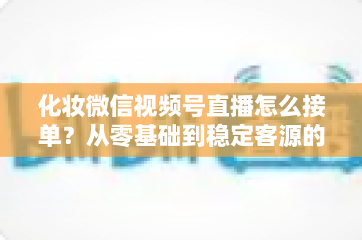 化妆微信视频号直播怎么接单？从零基础到稳定客源的全流程实战指南