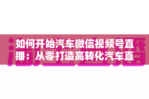 如何开始汽车微信视频号直播：从零打造高转化汽车直播间的完整实操指南